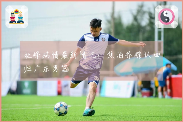 杜峰病情最新情况，焦泊乔确认回归广东男篮