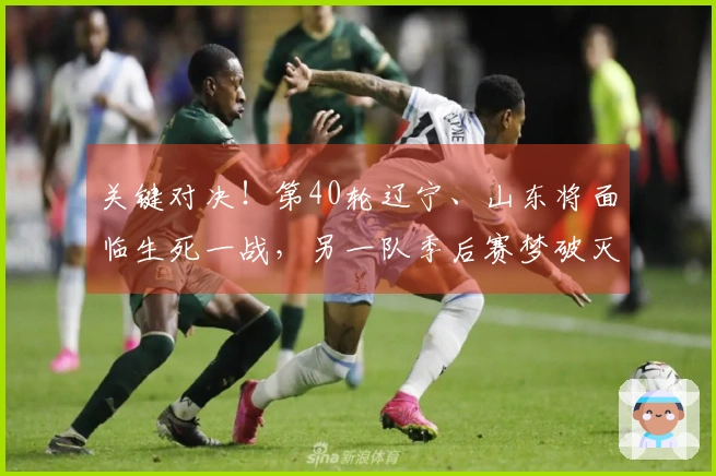 关键对决！第40轮辽宁、山东将面临生死一战，另一队季后赛梦破灭