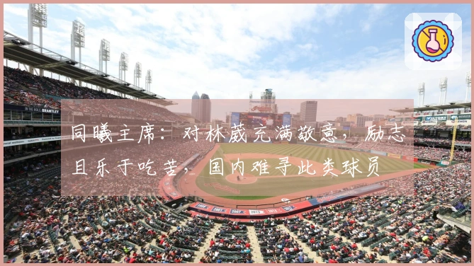 同曦主席：对林葳充满敬意，励志且乐于吃苦，国内难寻此类球员