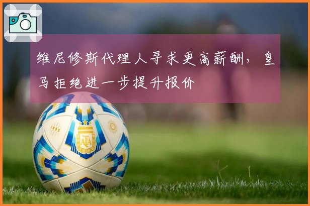 维尼修斯代理人寻求更高薪酬，皇马拒绝进一步提升报价