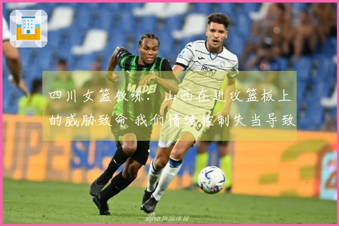 四川女篮教练：山西在进攻篮板上的威胁致命 我们情绪控制失当导致4次技犯