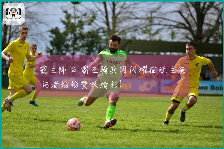 霸主降临 霸王骑兵团闪耀宿迁主场 记者纷纷赞叹精彩！