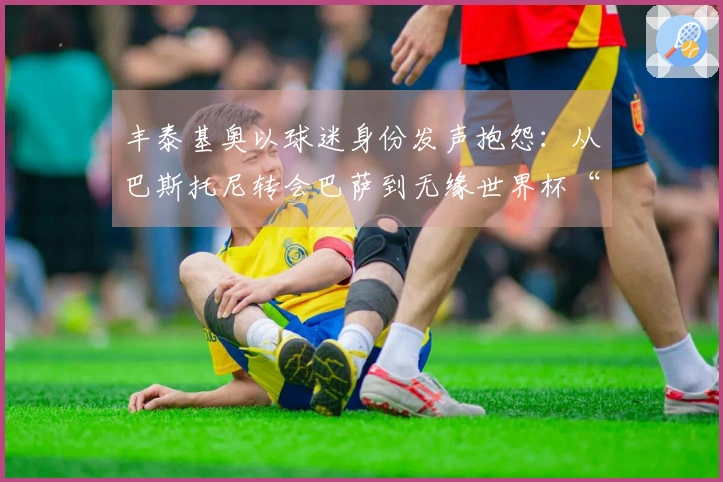 丰泰基奥以球迷身份发声抱怨：从巴斯托尼转会巴萨到无缘世界杯“太糟了”