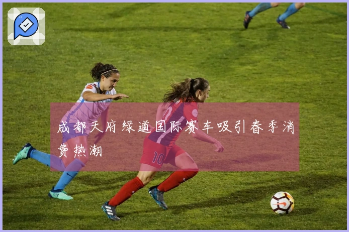 成都天府绿道国际赛车吸引春季消费热潮