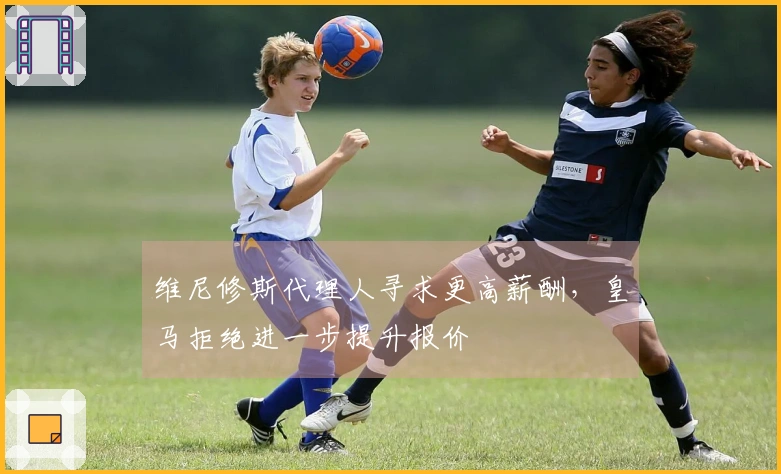 维尼修斯代理人寻求更高薪酬，皇马拒绝进一步提升报价