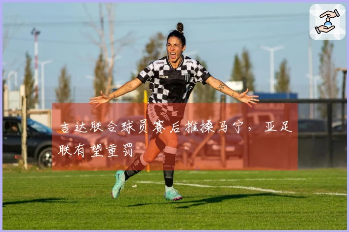 吉达联合球员赛后推搡马宁，亚足联有望重罚