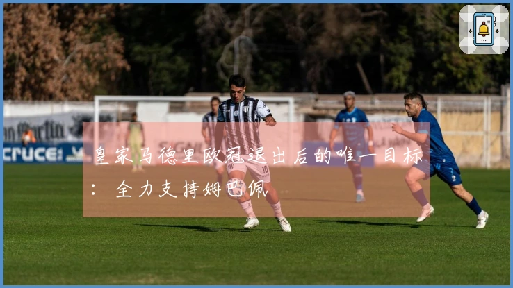 皇家马德里欧冠退出后的唯一目标：全力支持姆巴佩