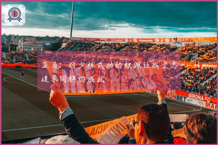 亚马：对少林武功的钦佩让我立志追求同样的成就
