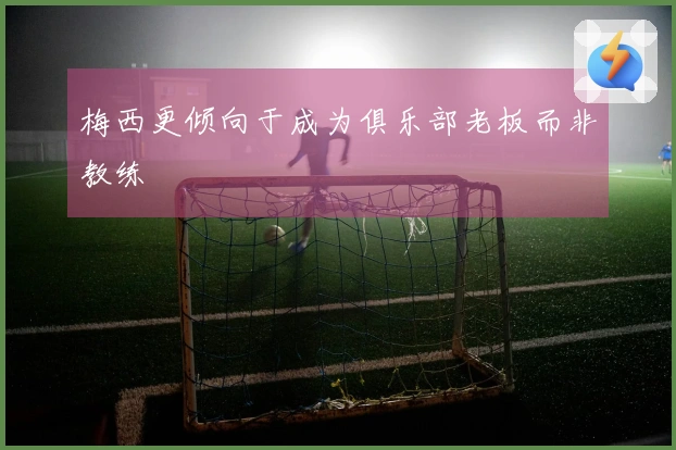 梅西更倾向于成为俱乐部老板而非教练