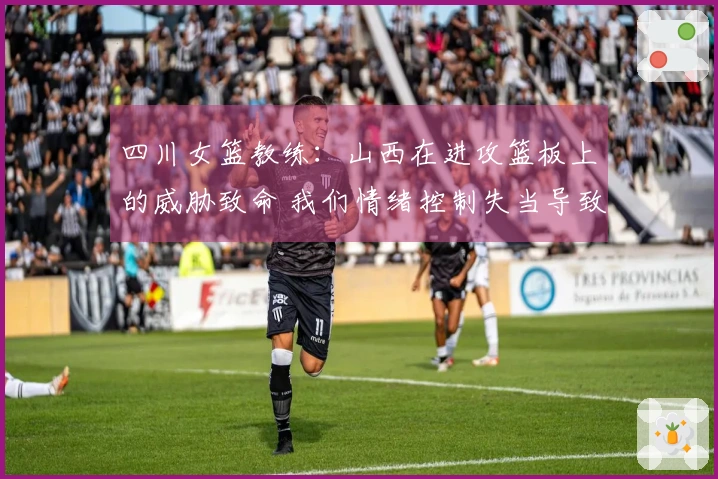 四川女篮教练：山西在进攻篮板上的威胁致命 我们情绪控制失当导致4次技犯