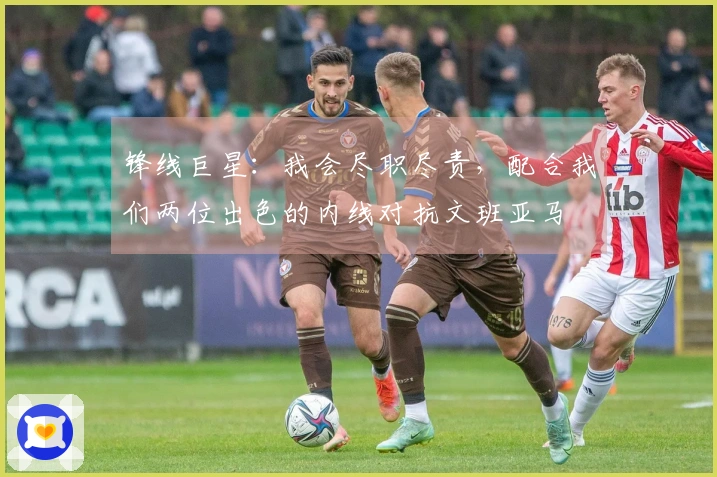 锋线巨星：我会尽职尽责，配合我们两位出色的内线对抗文班亚马