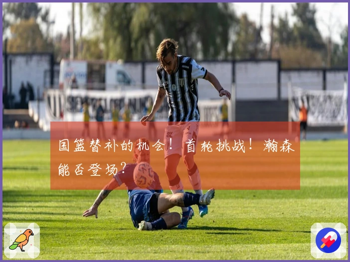 国篮替补的机会！首轮挑战！瀚森能否登场？