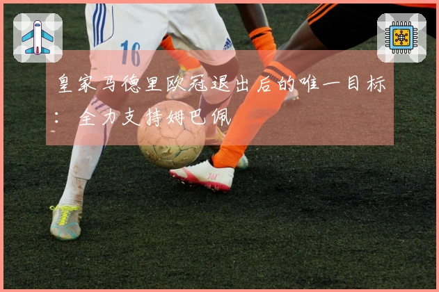 皇家马德里欧冠退出后的唯一目标：全力支持姆巴佩