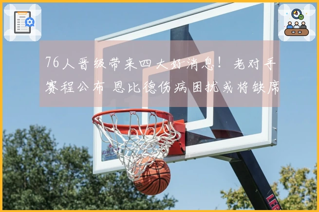 76人晋级带来四大好消息！老对手赛程公布 恩比德伤病困扰或将缺席